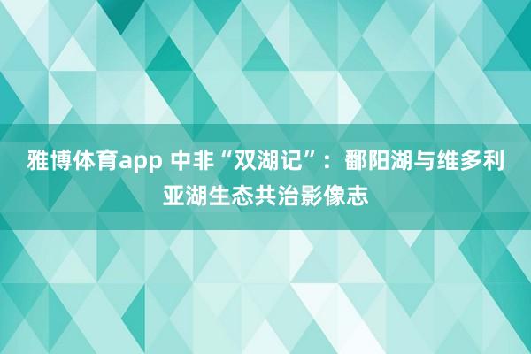 雅博体育app 中非“双湖记”：鄱阳湖与维多利亚湖生态共治影像志