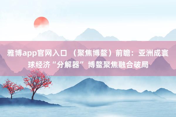 雅博app官网入口 （聚焦博鳌）前瞻：亚洲成寰球经济“分解器” 博鳌聚焦融合破局
