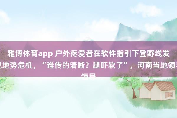 雅博体育app 户外疼爱者在软件指引下登野线发现地势危机，“谁传的清晰？腿吓软了”，河南当地领导