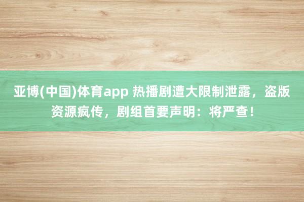 亚博(中国)体育app 热播剧遭大限制泄露，盗版资源疯传，剧组首要声明：将严查！