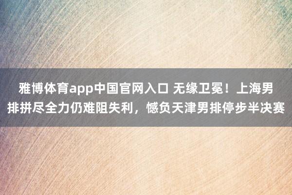 雅博体育app中国官网入口 无缘卫冕！上海男排拼尽全力仍难阻失利，憾负天津男排停步半决赛