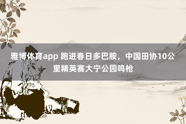 雅博体育app 跑进春日多巴胺，中国田协10公里精英赛大宁公园鸣枪
