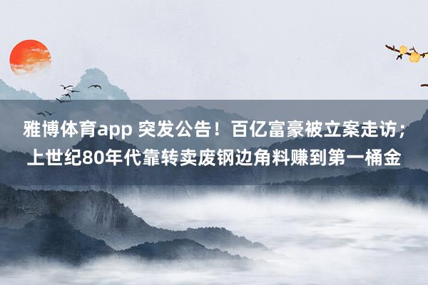 雅博体育app 突发公告！百亿富豪被立案走访；上世纪80年代靠转卖废钢边角料赚到第一桶金