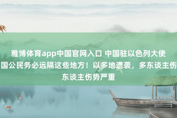 雅博体育app中国官网入口 中国驻以色列大使馆：中国公民务必远隔这些地方！以多地遭袭，多东谈主伤势严重