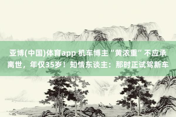 亚博(中国)体育app 机车博主“黄浓重”不应承离世，年仅35岁！知情东谈主：那时正试驾新车