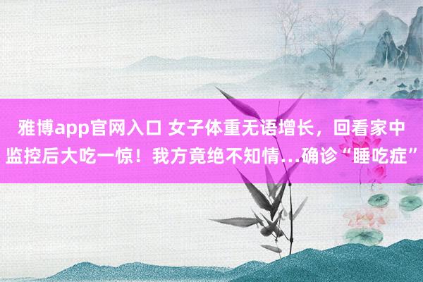 雅博app官网入口 女子体重无语增长，回看家中监控后大吃一惊！我方竟绝不知情…确诊“睡吃症”