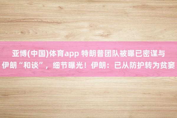 亚博(中国)体育app 特朗普团队被曝已密谋与伊朗“和谈”，细节曝光！伊朗：已从防护转为贫窭