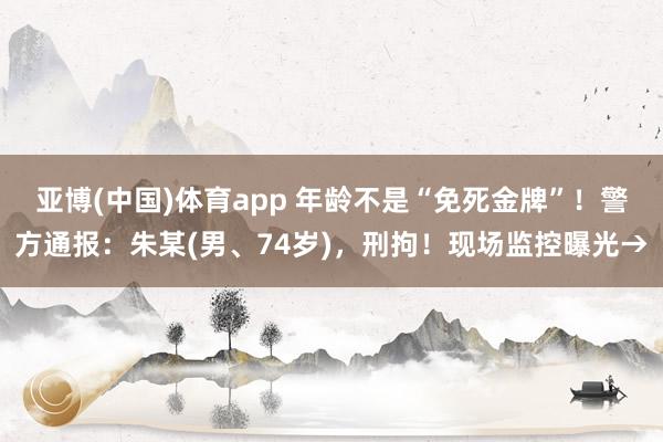 亚博(中国)体育app 年龄不是“免死金牌”！警方通报：朱某(男、74岁)，刑拘！现场监控曝光→