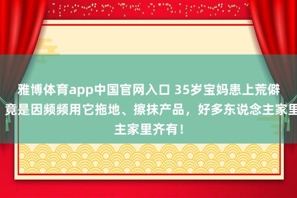 雅博体育app中国官网入口 35岁宝妈患上荒僻肺炎！竟是因频频用它拖地、擦抹产品，好多东说念主家里齐有！