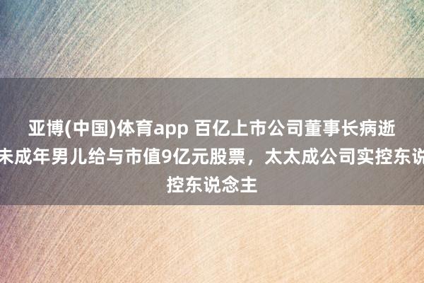 亚博(中国)体育app 百亿上市公司董事长病逝，其未成年男儿给与市值9亿元股票，太太成公司实控东说念主