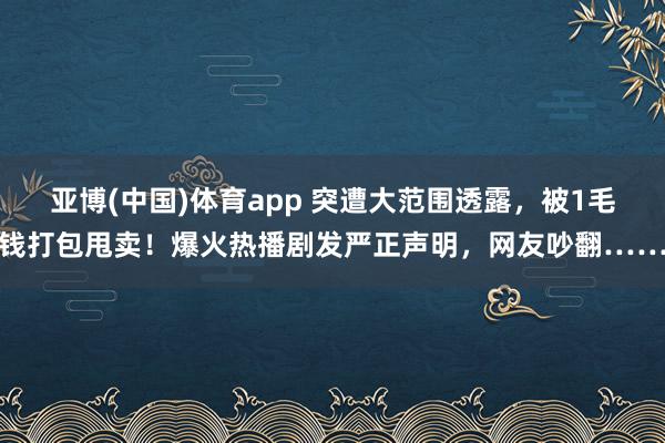 亚博(中国)体育app 突遭大范围透露，被1毛钱打包甩卖！爆火热播剧发严正声明，网友吵翻……