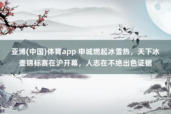 亚博(中国)体育app 申城燃起冰雪热，天下冰壶锦标赛在沪开幕，人志在不绝出色证据