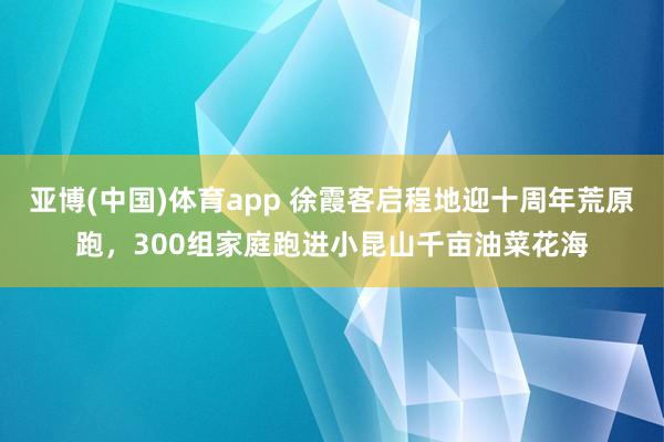 亚博(中国)体育app 徐霞客启程地迎十周年荒原跑，300组家庭跑进小昆山千亩油菜花海