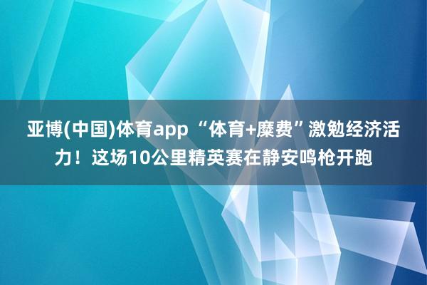 亚博(中国)体育app “体育+糜费”激勉经济活力！这场10公里精英赛在静安鸣枪开跑