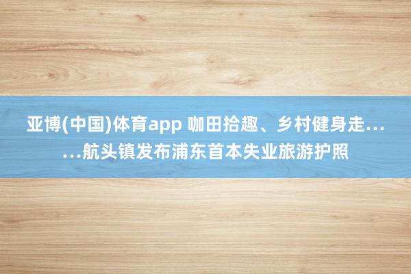 亚博(中国)体育app 咖田拾趣、乡村健身走……航头镇发布浦东首本失业旅游护照