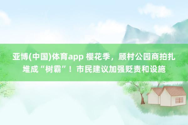 亚博(中国)体育app 樱花季，顾村公园商拍扎堆成“树霸”！市民建议加强贬责和设施