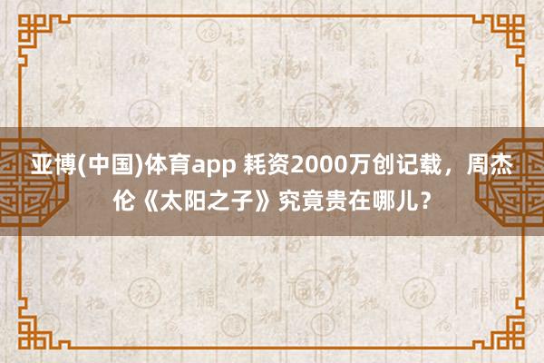 亚博(中国)体育app 耗资2000万创记载，周杰伦《太阳之子》究竟贵在哪儿？