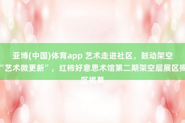 亚博(中国)体育app 艺术走进社区，鼓动架空层“艺术微更新”，红柿好意思术馆第二期架空层展区揭幕