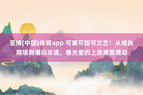 亚博(中国)体育app 可潮可甜可文艺！从维执商场到潮玩非遗，春光里的上浪潮意涌动