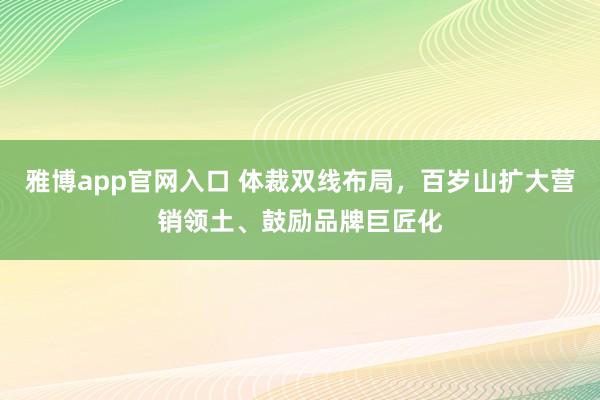 雅博app官网入口 体裁双线布局，百岁山扩大营销领土、鼓励品牌巨匠化