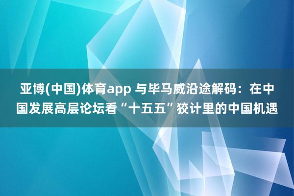 亚博(中国)体育app 与毕马威沿途解码：在中国发展高层论坛看“十五五”狡计里的中国机遇