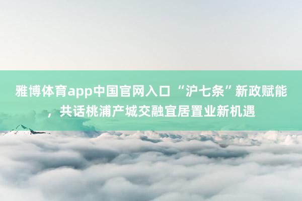 雅博体育app中国官网入口 “沪七条”新政赋能，共话桃浦产城交融宜居置业新机遇