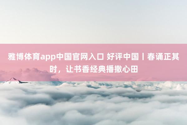 雅博体育app中国官网入口 好评中国丨春诵正其时，让书香经典播撒心田