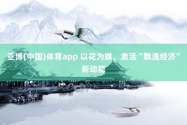 亚博(中国)体育app 以花为媒，激活“飘逸经济”新动能