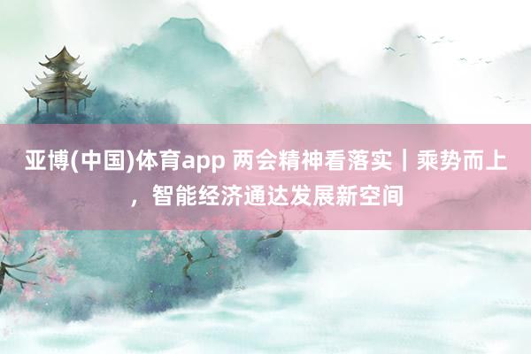 亚博(中国)体育app 两会精神看落实｜乘势而上，智能经济通达发展新空间