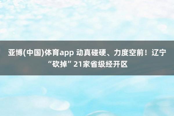 亚博(中国)体育app 动真碰硬、力度空前！辽宁“砍掉”21家省级经开区