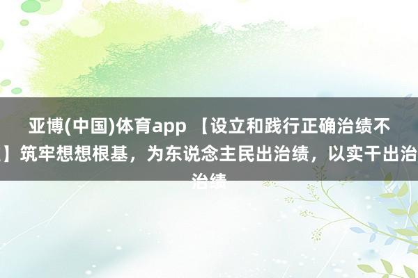 亚博(中国)体育app 【设立和践行正确治绩不雅】筑牢想想根基，为东说念主民出治绩，以实干出治绩