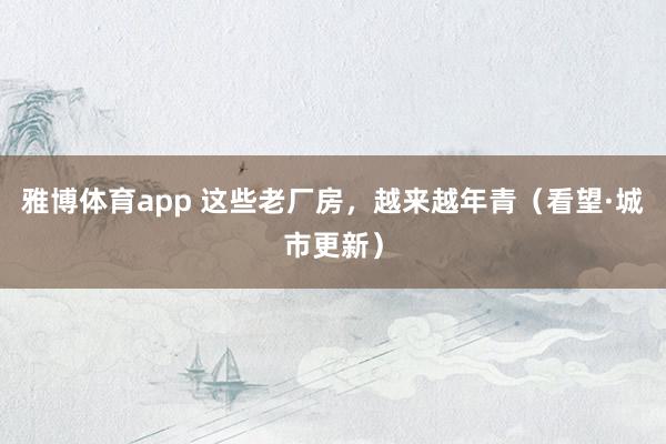 雅博体育app 这些老厂房，越来越年青（看望·城市更新）
