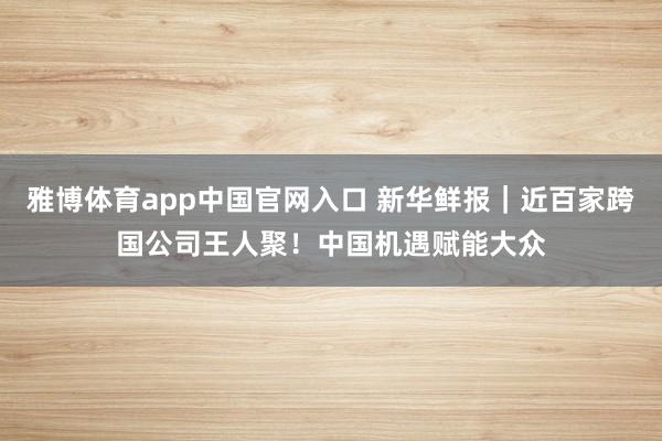 雅博体育app中国官网入口 新华鲜报｜近百家跨国公司王人聚！中国机遇赋能大众
