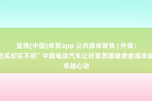 亚博(中国)体育app 公共媒体聚焦 | 外媒：“念念买却买不到”中国电动汽车让好意思国破费者越来越心动