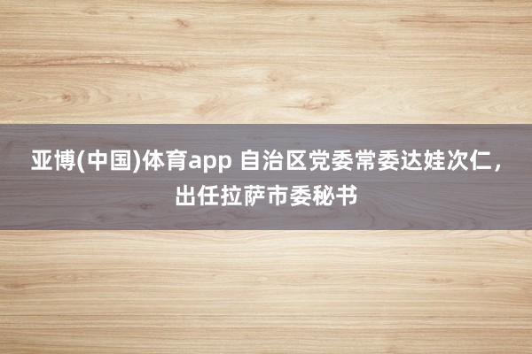 亚博(中国)体育app 自治区党委常委达娃次仁，出任拉萨市委秘书