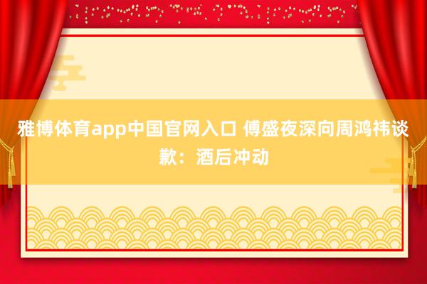 雅博体育app中国官网入口 傅盛夜深向周鸿祎谈歉：酒后冲动