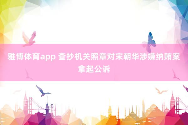 雅博体育app 查抄机关照章对宋朝华涉嫌纳贿案拿起公诉