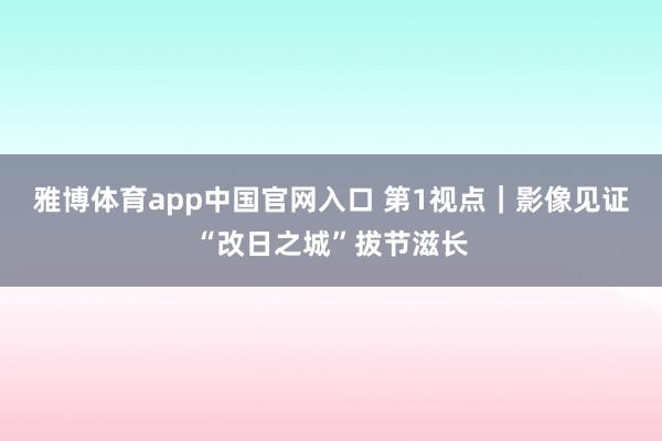 雅博体育app中国官网入口 第1视点｜影像见证“改日之城”拔节滋长