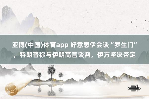 亚博(中国)体育app 好意思伊会谈“罗生门”，特朗普称与伊朗高官谈判，伊方坚决否定