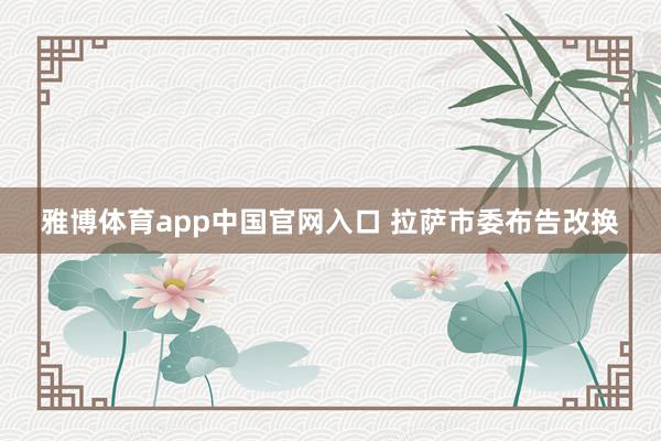 雅博体育app中国官网入口 拉萨市委布告改换
