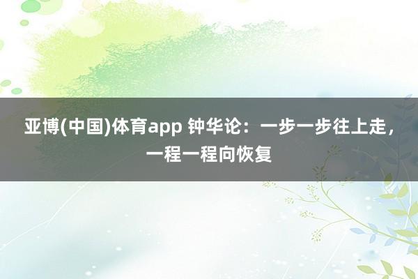 亚博(中国)体育app 钟华论：一步一步往上走，一程一程向恢复