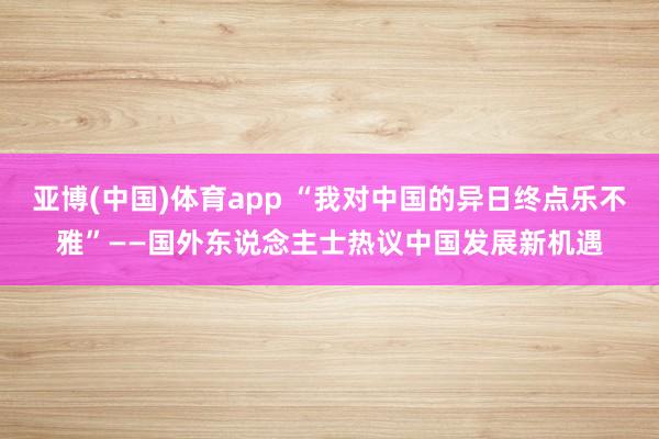 亚博(中国)体育app “我对中国的异日终点乐不雅”——国外东说念主士热议中国发展新机遇