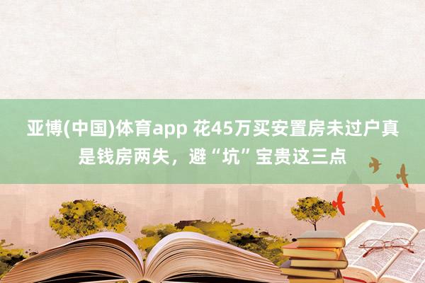 亚博(中国)体育app 花45万买安置房未过户真是钱房两失，避“坑”宝贵这三点