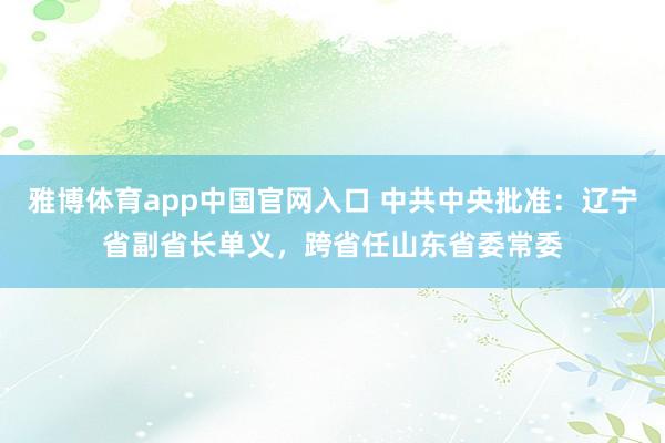 雅博体育app中国官网入口 中共中央批准：辽宁省副省长单义，跨省任山东省委常委