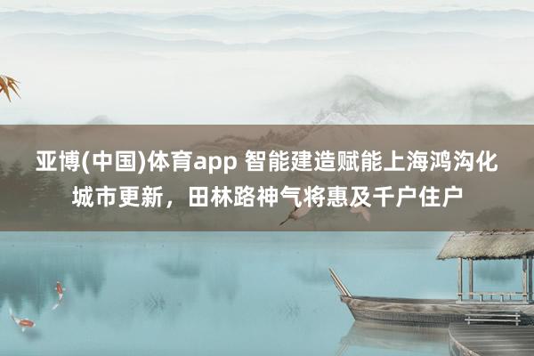 亚博(中国)体育app 智能建造赋能上海鸿沟化城市更新，田林路神气将惠及千户住户