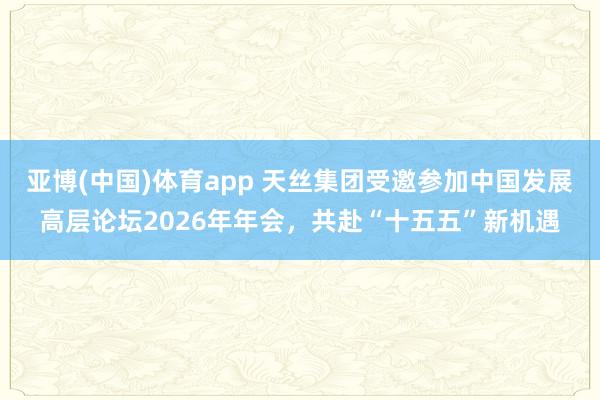 亚博(中国)体育app 天丝集团受邀参加中国发展高层论坛2026年年会，共赴“十五五”新机遇