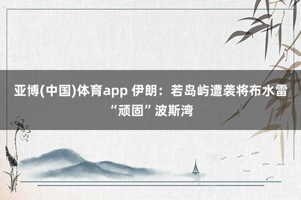 亚博(中国)体育app 伊朗：若岛屿遭袭将布水雷“顽固”波斯湾