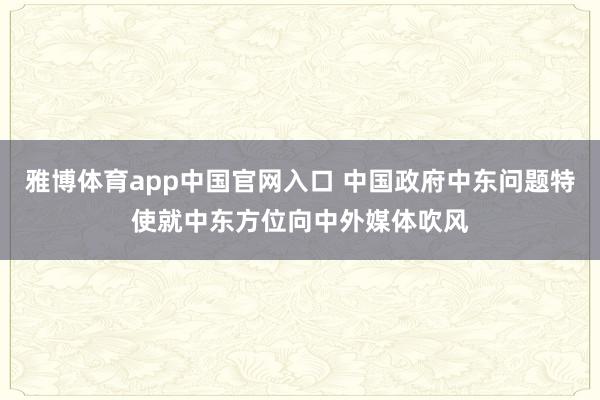 雅博体育app中国官网入口 中国政府中东问题特使就中东方位向中外媒体吹风