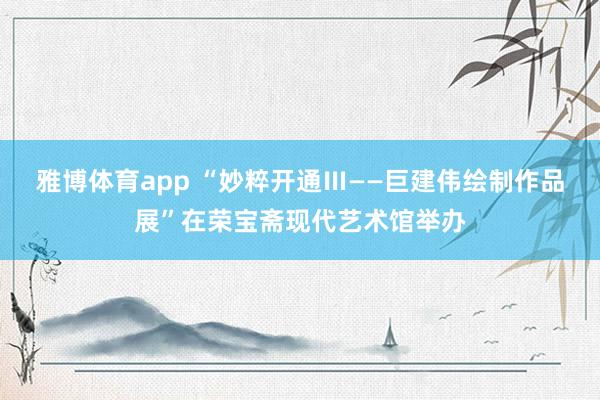 雅博体育app “妙粹开通Ⅲ——巨建伟绘制作品展”在荣宝斋现代艺术馆举办