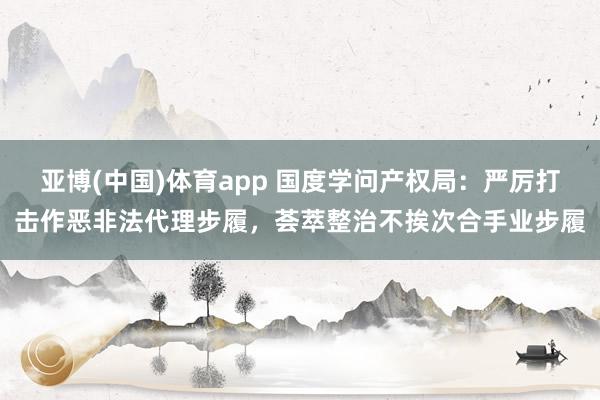 亚博(中国)体育app 国度学问产权局：严厉打击作恶非法代理步履，荟萃整治不挨次合手业步履